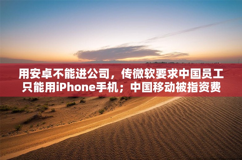 用安卓不能进公司，传微软要求中国员工只能用iPhone手机；中国移动被指资费升级容易降级难；交大教授鼓励金融人不要感到羞耻丨雷峰早报