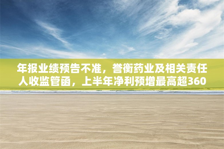 年报业绩预告不准，誉衡药业及相关责任人收监管函，上半年净利预增最高超360%