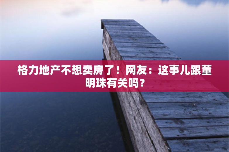 格力地产不想卖房了！网友：这事儿跟董明珠有关吗？