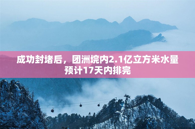 成功封堵后，团洲垸内2.1亿立方米水量预计17天内排完