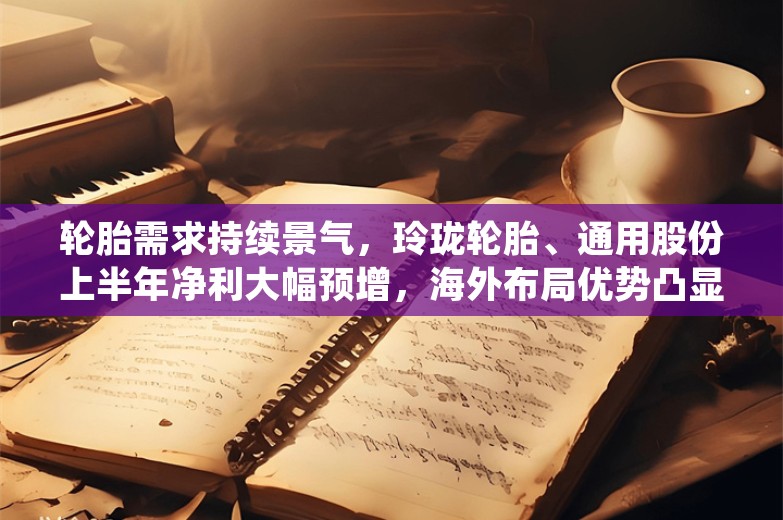 轮胎需求持续景气，玲珑轮胎、通用股份上半年净利大幅预增，海外布局优势凸显