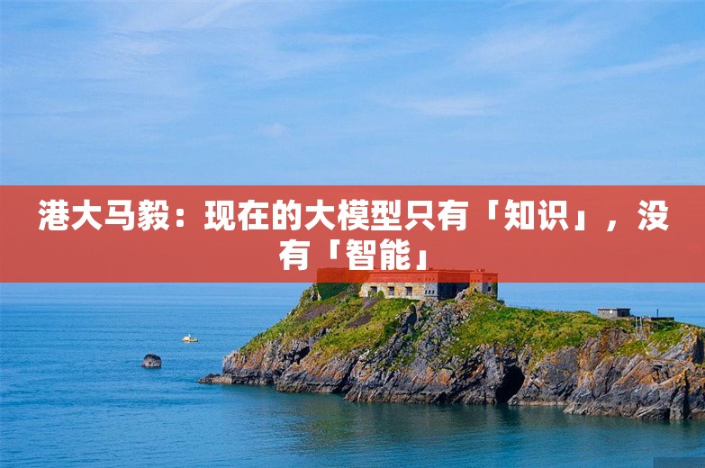 港大马毅：现在的大模型只有「知识」，没有「智能」