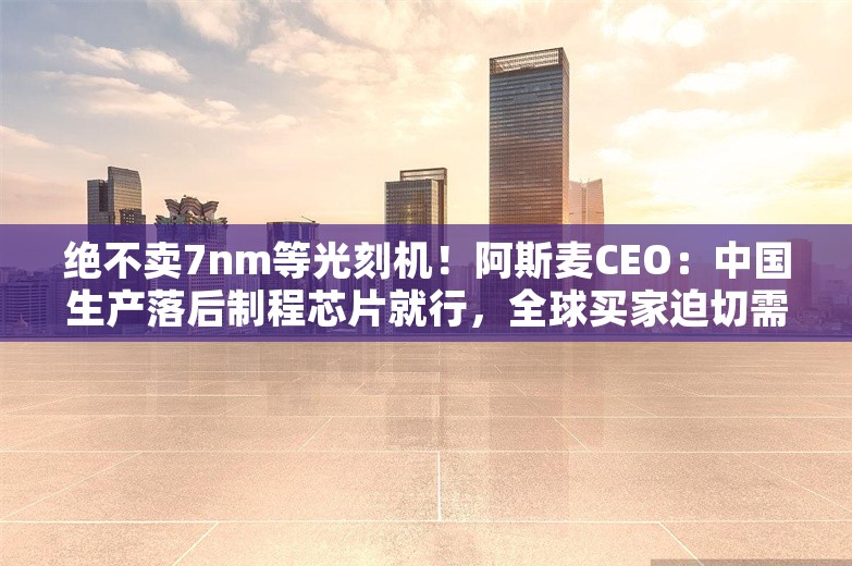 绝不卖7nm等光刻机！阿斯麦CEO：中国生产落后制程芯片就行，全球买家迫切需要