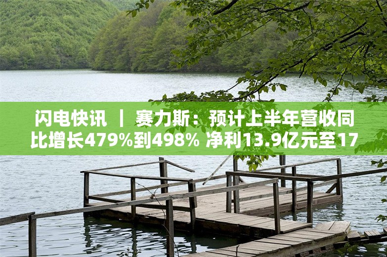 闪电快讯 ｜ 赛力斯：预计上半年营收同比增长479%到498% 净利13.9亿元至17亿元