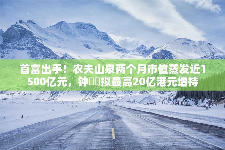 首富出手！农夫山泉两个月市值蒸发近1500亿元，钟睒睒拟最高20亿港元增持