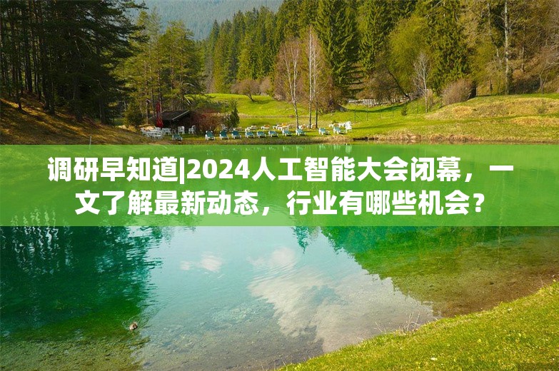 调研早知道|2024人工智能大会闭幕，一文了解最新动态，行业有哪些机会？