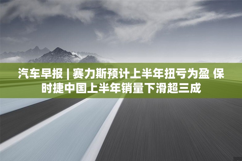 汽车早报 | 赛力斯预计上半年扭亏为盈 保时捷中国上半年销量下滑超三成