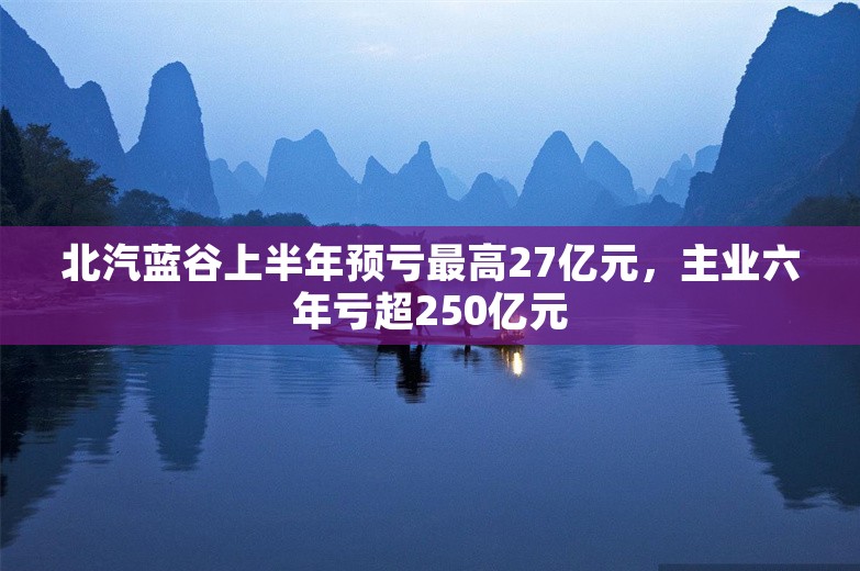 北汽蓝谷上半年预亏最高27亿元，主业六年亏超250亿元