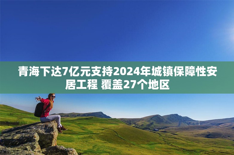 青海下达7亿元支持2024年城镇保障性安居工程 覆盖27个地区