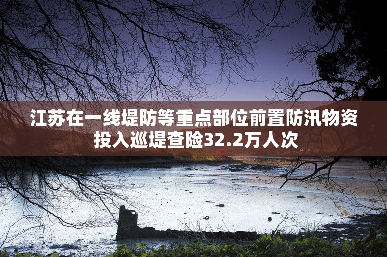 江苏在一线堤防等重点部位前置防汛物资 投入巡堤查险32.2万人次