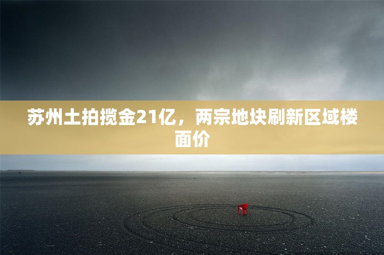 苏州土拍揽金21亿，两宗地块刷新区域楼面价