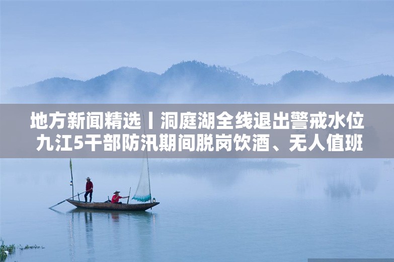 地方新闻精选丨洞庭湖全线退出警戒水位 九江5干部防汛期间脱岗饮酒、无人值班被查