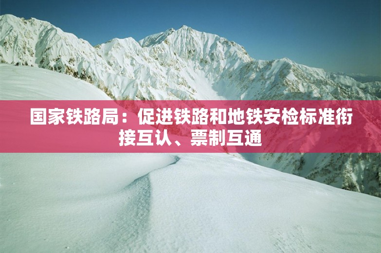 国家铁路局：促进铁路和地铁安检标准衔接互认、票制互通