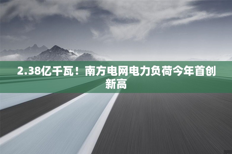 2.38亿千瓦！南方电网电力负荷今年首创新高