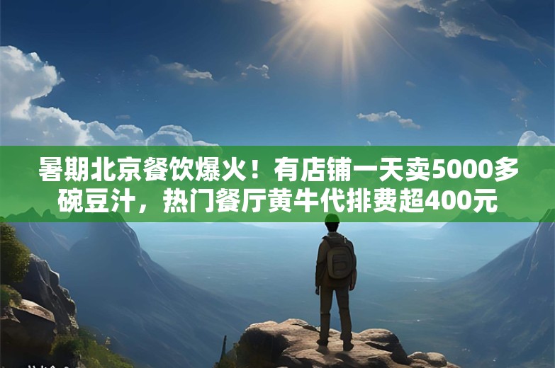 暑期北京餐饮爆火！有店铺一天卖5000多碗豆汁，热门餐厅黄牛代排费超400元