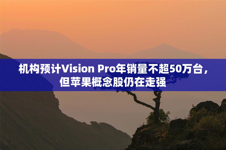 机构预计Vision Pro年销量不超50万台，但苹果概念股仍在走强