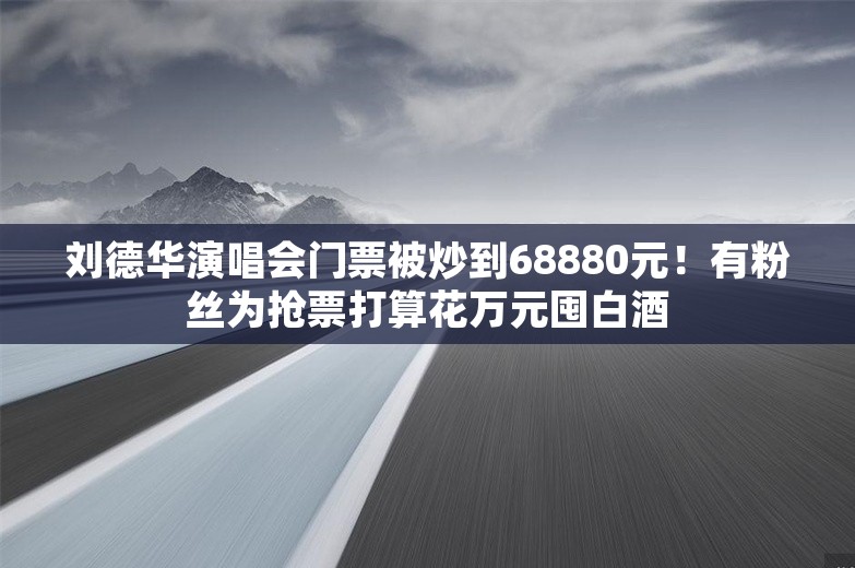 刘德华演唱会门票被炒到68880元！有粉丝为抢票打算花万元囤白酒