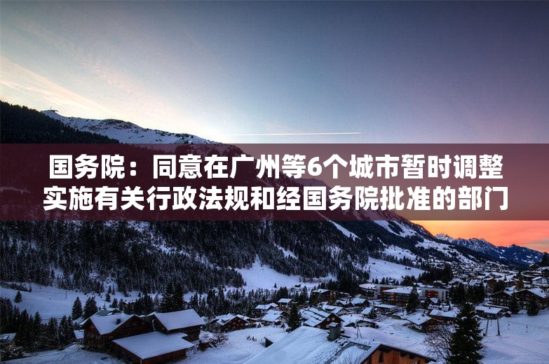 国务院：同意在广州等6个城市暂时调整实施有关行政法规和经国务院批准的部门规章规定