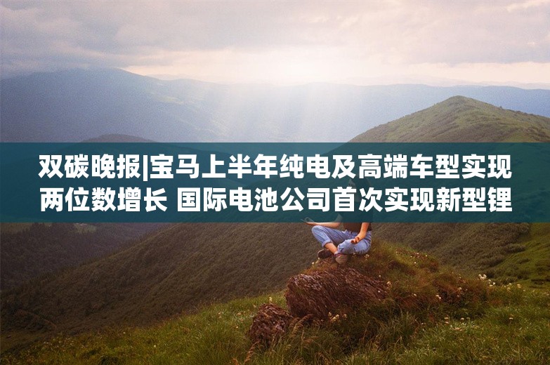 双碳晚报|宝马上半年纯电及高端车型实现两位数增长 国际电池公司首次实现新型锂提取技术商业化