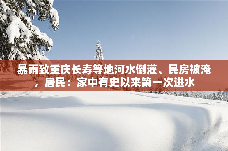 暴雨致重庆长寿等地河水倒灌、民房被淹，居民：家中有史以来第一次进水