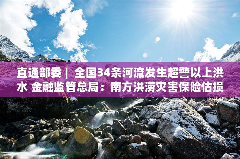 直通部委 |  全国34条河流发生超警以上洪水 金融监管总局：南方洪涝灾害保险估损金额32.1亿元