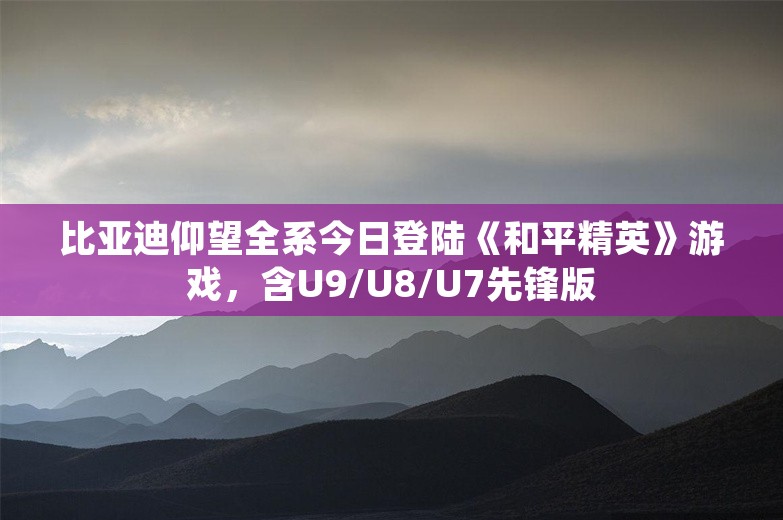 比亚迪仰望全系今日登陆《和平精英》游戏，含U9/U8/U7先锋版