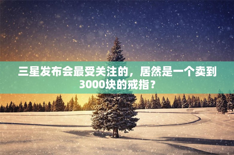 三星发布会最受关注的，居然是一个卖到3000块的戒指？