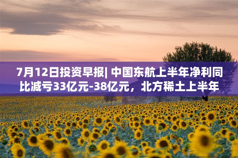 7月12日投资早报| 中国东航上半年净利同比减亏33亿元-38亿元，北方稀土上半年净利同比减少94.89%-96.50%，西子洁能上半年净利同比增长922.66%-1195.37%