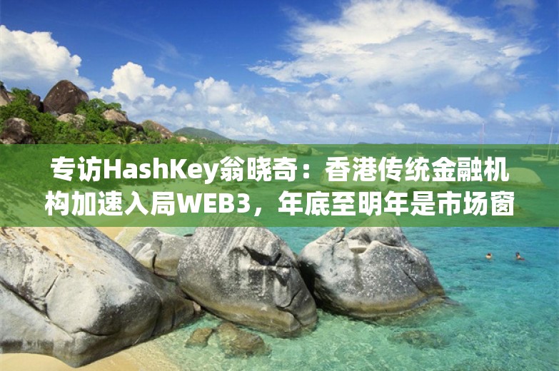 专访HashKey翁晓奇：香港传统金融机构加速入局WEB3，年底至明年是市场窗口期