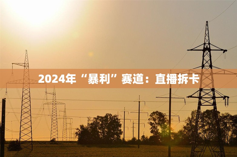 2024年“暴利”赛道：直播拆卡