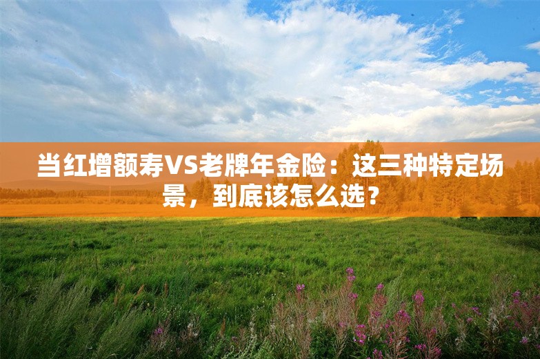 当红增额寿VS老牌年金险：这三种特定场景，到底该怎么选？