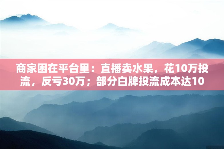 商家困在平台里：直播卖水果，花10万投流，反亏30万；部分白牌投流成本达100%