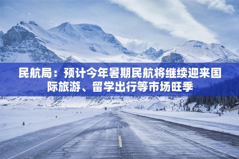 民航局：预计今年暑期民航将继续迎来国际旅游、留学出行等市场旺季