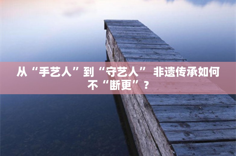 从“手艺人”到“守艺人” 非遗传承如何不“断更”？