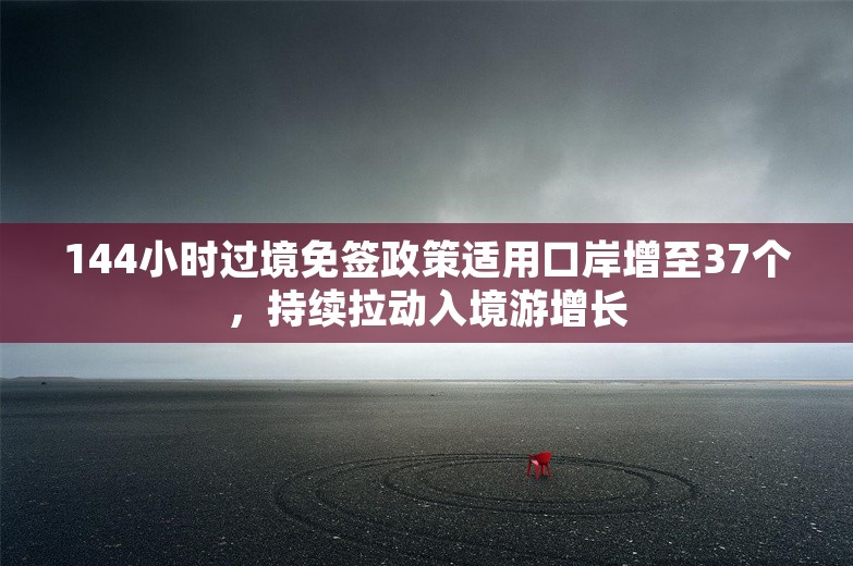 144小时过境免签政策适用口岸增至37个，持续拉动入境游增长