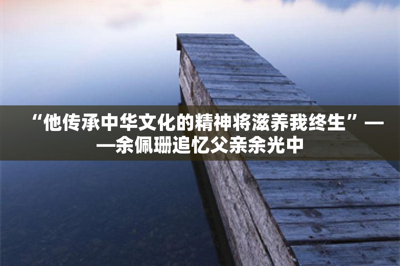 “他传承中华文化的精神将滋养我终生”——余佩珊追忆父亲余光中