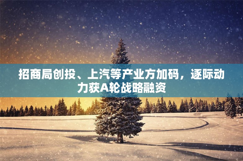 招商局创投、上汽等产业方加码，逐际动力获A轮战略融资