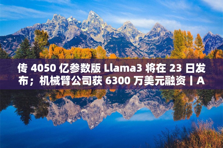 传 4050 亿参数版 Llama3 将在 23 日发布；机械臂公司获 6300 万美元融资丨AI情报局