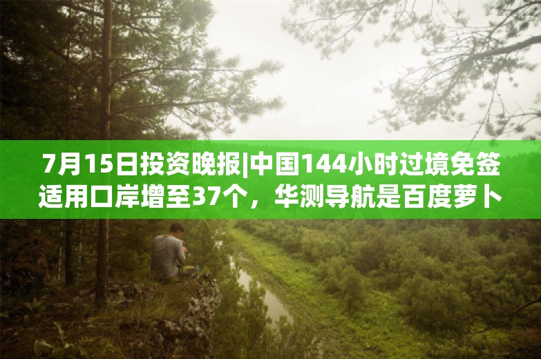 7月15日投资晚报|中国144小时过境免签适用口岸增至37个，华测导航是百度萝卜快跑第六代无人车P-Box产品的独家供应商，航天智造预计上半年扣非净利同比增长6513%至7546%