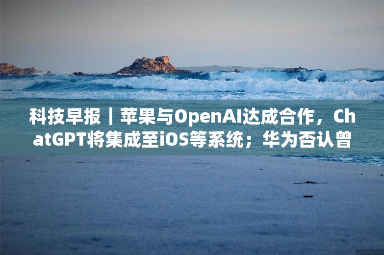 科技早报｜苹果与OpenAI达成合作，ChatGPT将集成至iOS等系统；华为否认曾对柔宇科技有投资计划