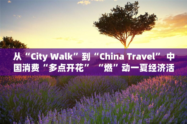 从“City Walk”到“China Travel” 中国消费“多点开花” “燃”动一夏经济活力