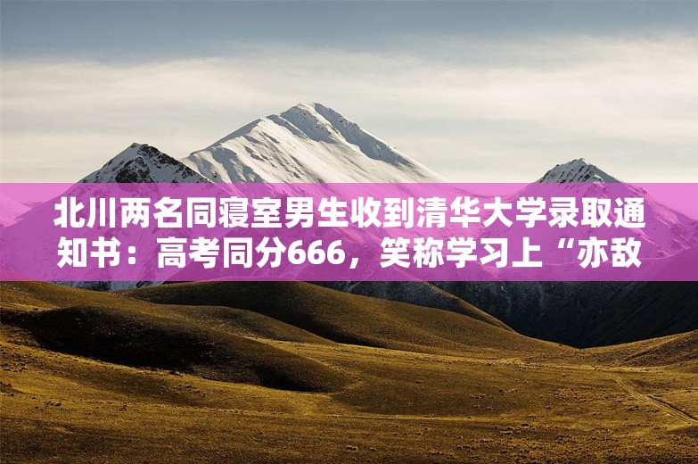 北川两名同寝室男生收到清华大学录取通知书：高考同分666，笑称学习上“亦敌亦友”