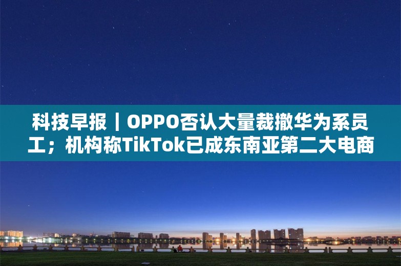 科技早报｜OPPO否认大量裁撤华为系员工；机构称TikTok已成东南亚第二大电商平台