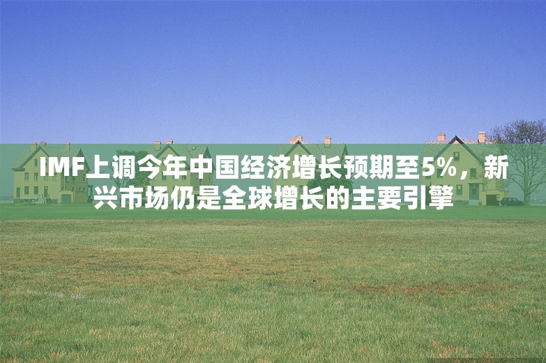 IMF上调今年中国经济增长预期至5%，新兴市场仍是全球增长的主要引擎