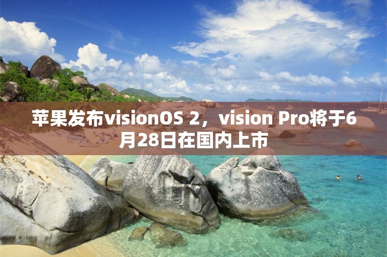 苹果发布visionOS 2，vision Pro将于6月28日在国内上市