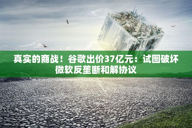 真实的商战！谷歌出价37亿元：试图破坏微软反垄断和解协议