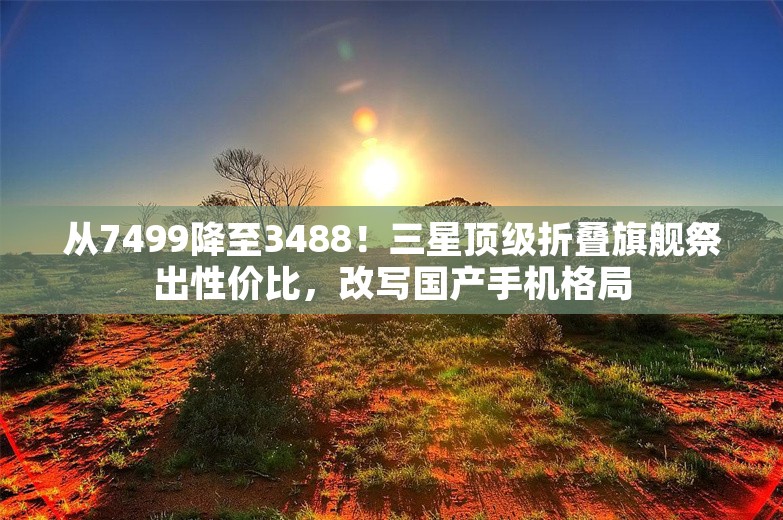 从7499降至3488！三星顶级折叠旗舰祭出性价比，改写国产手机格局