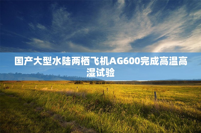 国产大型水陆两栖飞机AG600完成高温高湿试验