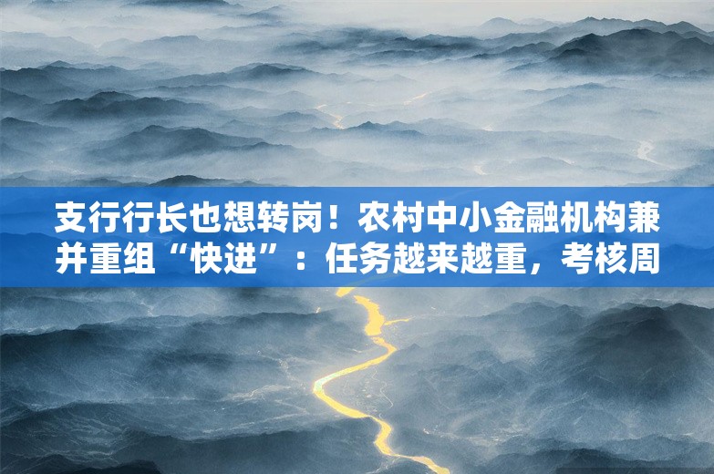 支行行长也想转岗！农村中小金融机构兼并重组“快进”：任务越来越重，考核周周评比