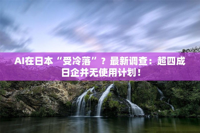 AI在日本“受冷落”？最新调查：超四成日企并无使用计划！